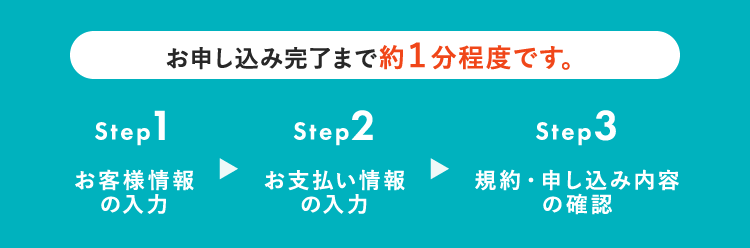 お申し込み完了まで約1分程度です。Step1 お客様情報の入力 Step2 お支払い情報の入力 Step3 規約・申し込み内容の確認