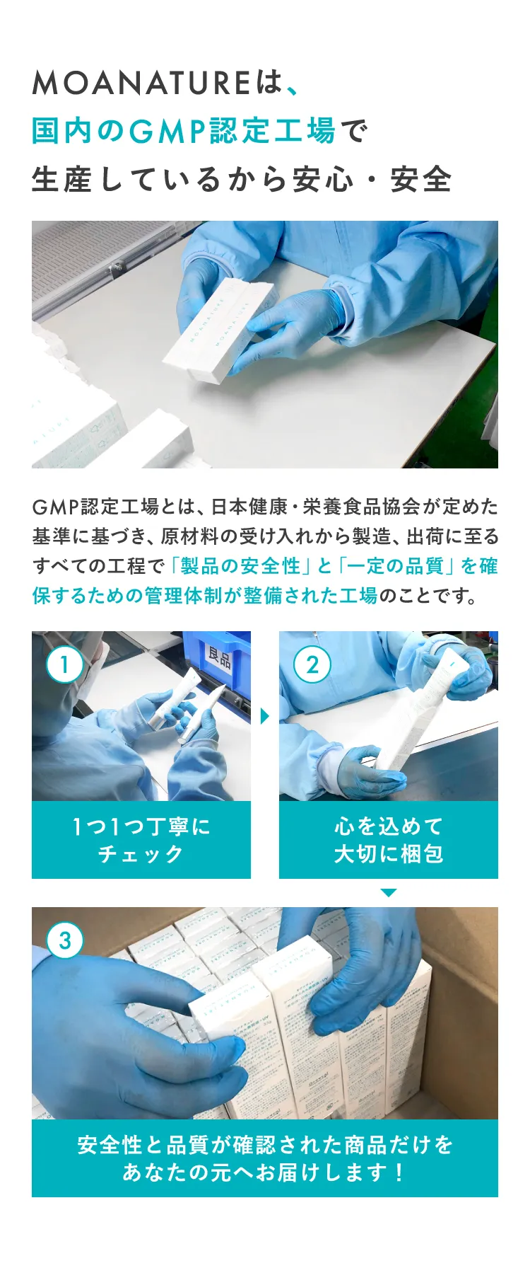 MOANATUREは、国内のGMP認定工場で生産しているから安心・安全 GMP認定工場とは、日本健康・栄養食品協会が定めた基準に基づき、原材料の受け入れから製造、出荷に至るすべての工程で「製品の安全性」と「一定の品質」を確保するための管理体制が整備された工場のことです。 ①1つ1つ丁寧にチェック ②心を込めて大切に梱包 ③安全性と品質が確認された商品だけをあなたの元へお届けします！