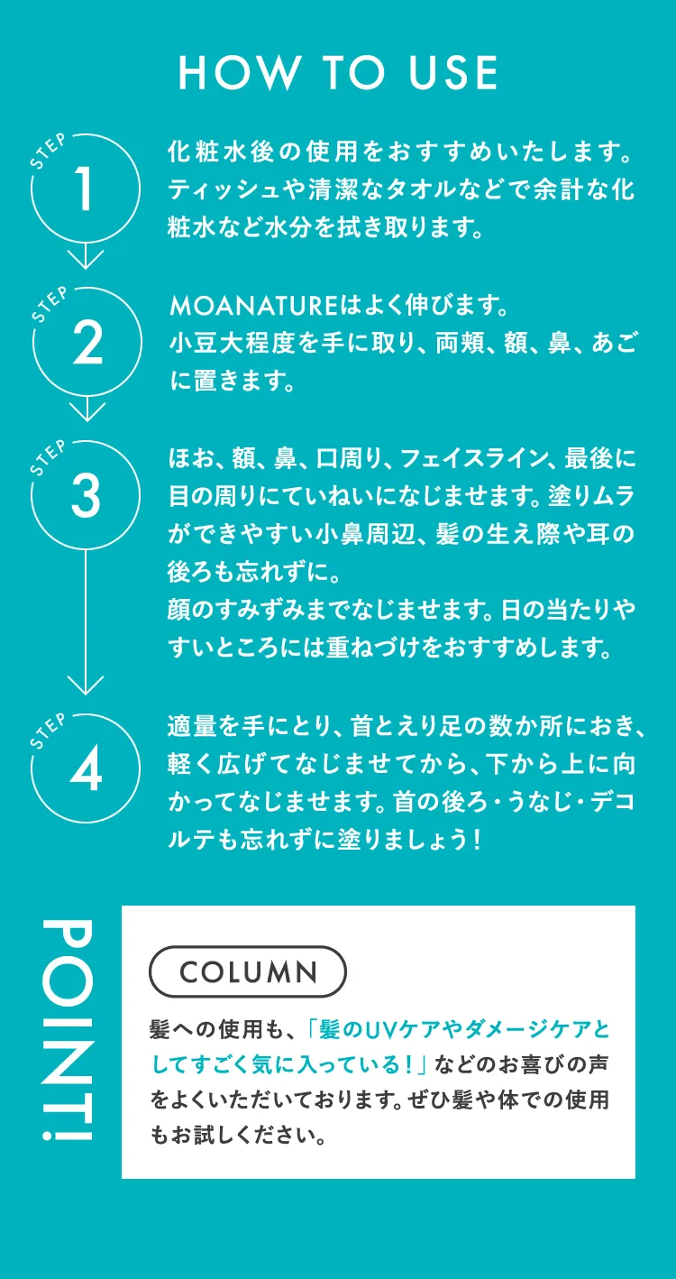 HOW TO USE STEP1.化粧水後の使用をおすすめいたします。ティッシュや清潔なタオルなどで余計な化粧水など水分を拭き取ります。 STEP2.MOANATUREはよく伸びます。小豆大程度を手に取り、両頬、額、鼻、あごに置きます。 STEP3.ほお、額、鼻、口周り、フェイスライン、最後に目の周りにていねいになじませます。塗りムラができやすい小鼻周辺、髪の生え際や耳の後ろも忘れずに。顔のすみずみまでなじませます。日の当たりやすいところには重ねづけをおすすめします。 STEP4.適量を手にとり、首とえり足の数か所におき、軽く広げてなじませてから、下から上に向かってなじませます。首の後ろ・うなじ・デコルテも忘れずに塗りましょう！ POINST! COLUMN 髪への使用も、「髪のUVケアやダメージケアとしてすごく気に入っている！」などのお喜びの声をよくいただいております。ぜひ髪や体での使用もお試しください。