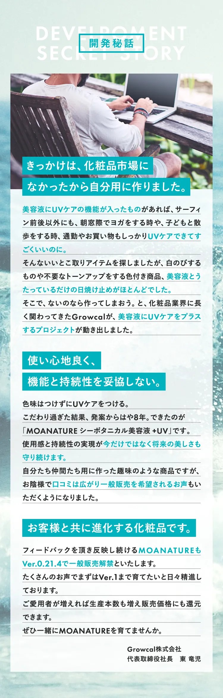 開発秘話 きっかけは、化粧品市場になかったから自分用に作りました。 美容液にUVケアの機能が入ったものがあれば、サーフィン前後以外にも、朝窓際でヨガをする時や、子どもと散歩をする時、通勤やお買い物もしっかりUVケアできてすごくいいのに。そんないいとこ取りアイテムを探しましたが、白のびするものや不要なトーンアップをする色付き商品、美容液とうたっているだけの日焼け止めがほとんどでした。そこで、ないのなら作ってしまおう。と、化粧品業界に長く関わってきたGrowcalが、美容液にUVケアをプラスするプロジェクトが動き出しました。 使い心地良く、機能と持続性を妥協しない。色味はつけずにUVケアをつける。こだわり過ぎた結果、発案からはや8年。できたのが「MOANATURE シーボタニカル美容液+UV」です。使用感と持続性の実現が今だけではなく将来の美しさも守り続けます。自分たち仲間たち用に作った趣味のような商品ですが、お陰様で口コミは広がり一般販売を希望されるお声もいただくようになりました。 お客様と共に進化する化粧品です。 フィードバックを頂き反映し続けるMOANATUREもVer.0.21.4で一般販売解禁といたします。たくさんのお声でまずはVer.1まで育てたいと日々精進しております。ご愛用者が増えれば生産本数も増え販売価格にも還元できます。ぜひ一緒にMOANATUREを育てませんか。 Growcal株式会社 代表取締役社長 東竜児