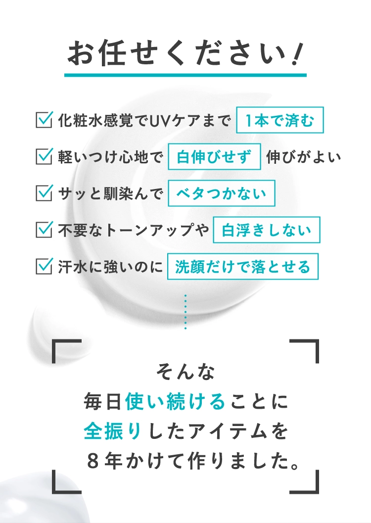 お任せください！ 化粧水感覚でUVケアまで 1本で済む 軽いつけ心地で白伸びせず伸びがよい サッと馴染んでベタつかない 不要なトーンアップや白浮きしない 汗水に強いのに洗顔だけで落とせる そんな毎日使い続けることに全振りしたアイテムを8年かけて作りました。