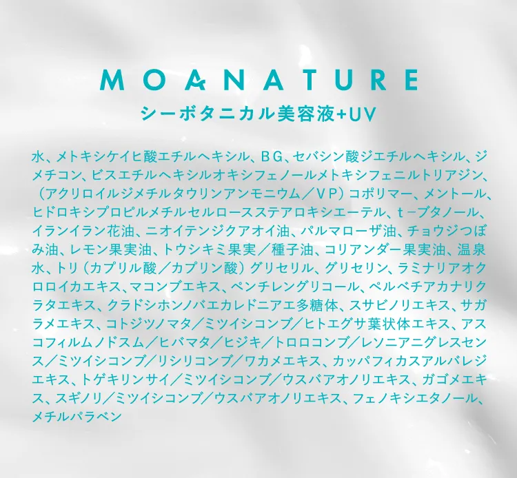 MOANATURE シーボタニカル美容液+UV 水、メトキシケイヒ酸エチルヘキシル、BG、セバシン酸ジエチルヘキシル、ジメチコン、ビスエチルヘキシルオキシフェノールメトキシフェニルトリアジン、（アクリロイルジメチルタウリンアンモニウム／VP） コポリマー、メントール、ヒドロキシプロピルメチルセルロースステアロキシエーテル、セーブタノール、イランイラン花油、ニオイテンジクアオイ油、パルマローザ油、チョウジつぼみ油、レモン果実油、トウシキミ果実／種子油、コリアンダー果実油、温泉水、トリ（カプリル酸／カプリン酸） グリセリル、グリセリン、ラミナリアオクロロイカエキス、マコンブエキス、ペンチレングリコール、ペルベチアカナリクラタエキス、クラドシホンノバエカレドニアエ多糖体、スサビノリエキス、サガラメエキス、コトジツノマタ／ミツイシコンブ／ヒトエグサ葉状体エキス、アスコフィルムノドスム／ヒバマタ／ヒジキ／トロロコンブ／レソニアニグレスセンス／ミツイシコンブ／リシリコンブ／ワカメエキス、カッパフィカスアルバレジエキス、トゲキリンサイ／ミツイシコンブ／ウスバアオノリエキス、ガゴメエキス、スギノリ／ミツイシコンブ／ウスバアオノリエキス、フェノキシエタノール、メチルパラベン